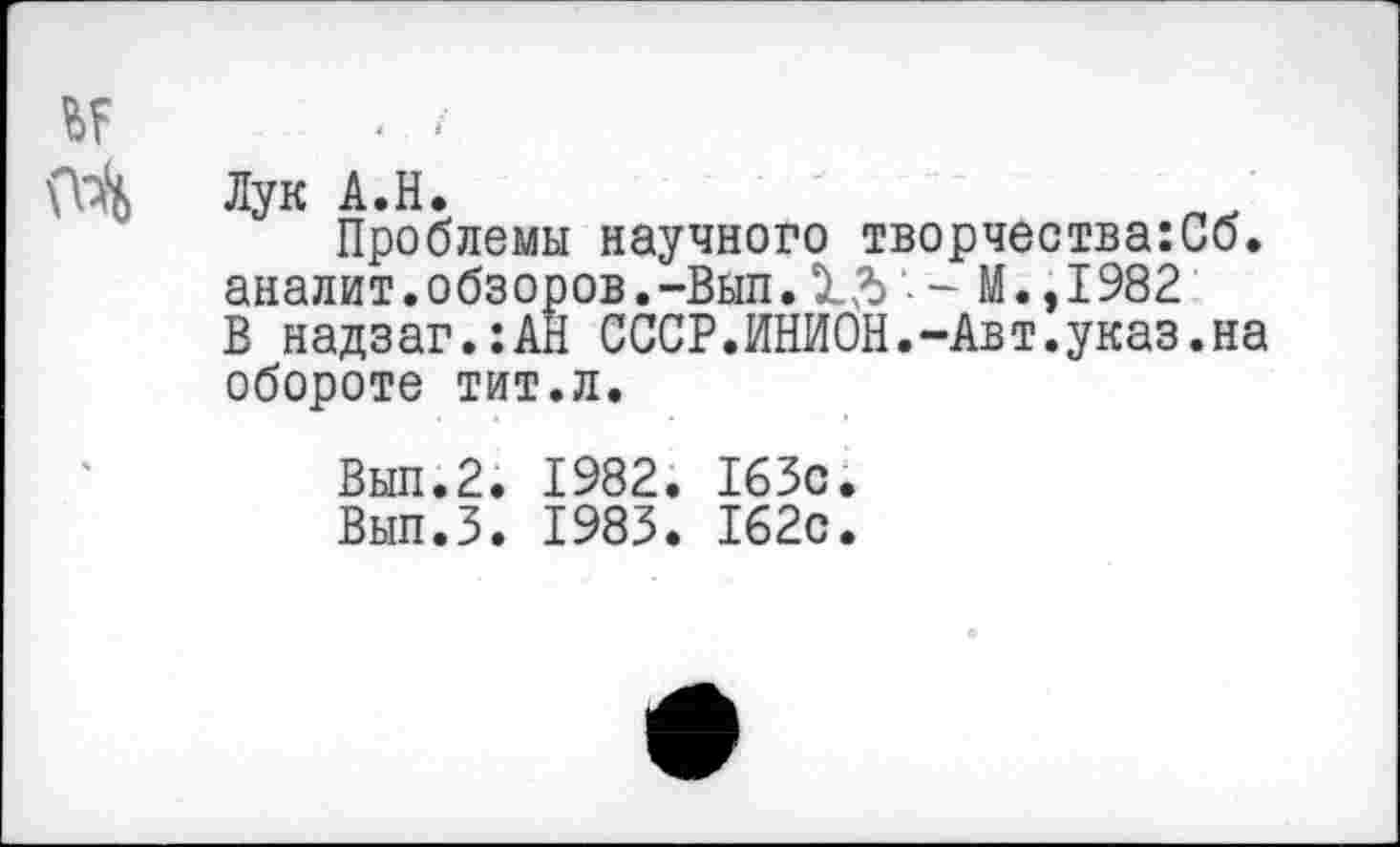 ﻿Лук А.Н.
Проблемы научного творчества:Сб. аналит.обзоров.-Вып. - М.,1982 В надзаг.:АН СССР.ИНИОН.-Авт.указ.на обороте тит.л.
Выл.2. 1982. 163с.
Вып.З. 1983. 162с.